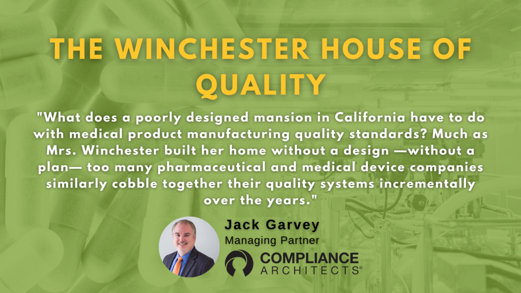 The Winchester House of Quality "What does a poorly designed mansion in California have to do with medical product manufacturing quality standards? Much as Mrs. Winchester built her home without a design —without a plan— too many pharmaceutical and medical device companies similarly cobble together their quality systems incrementally over the years."