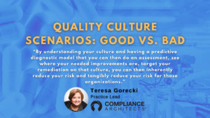 Quality Culture Scenarios: Good vs. Bad “By understanding your culture and having a predictive diagnostic model that you can then do an assessment, see where your needed improvements are, target your remediation on that culture, you can then inherently reduce your risk and tangibly reduce your risk for those organizations.”